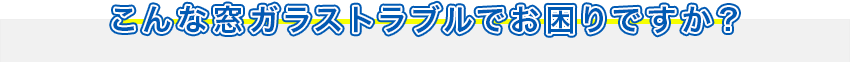 こんな窓ガラストラブルでお困りですか？