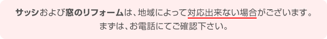 サッシおよび窓のリフォームは、地域によって対応出来ない場合がございます。まずは、お電話にてご確認ください。